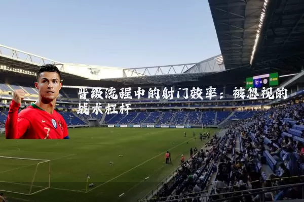 晋级流程中的射门效率：被忽视的战术杠杆