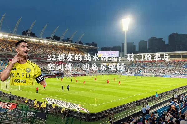 32强赛的战术暗流:射门效率与空间博弈的底层逻辑