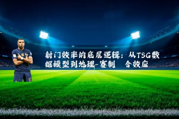 射门效率的底层逻辑：从TSG数据模型到地理-赛制耦合效应